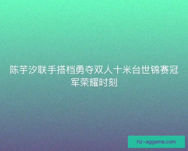 陈芋汐联手搭档勇夺双人十米台世锦赛冠军荣耀时刻