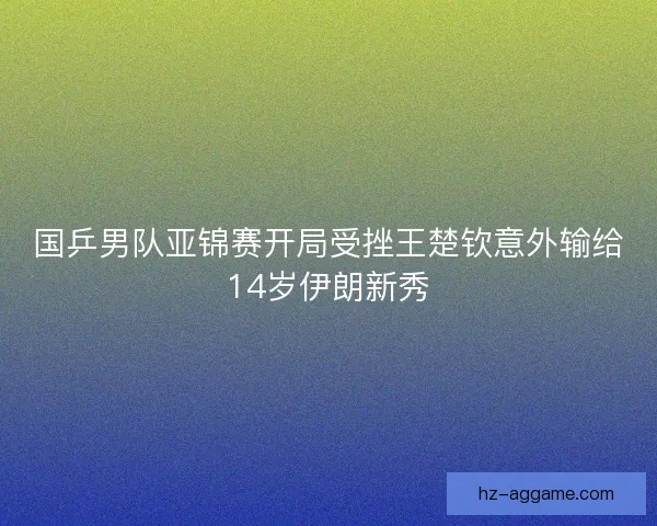 国乒男队亚锦赛开局受挫王楚钦意外输给14岁伊朗新秀