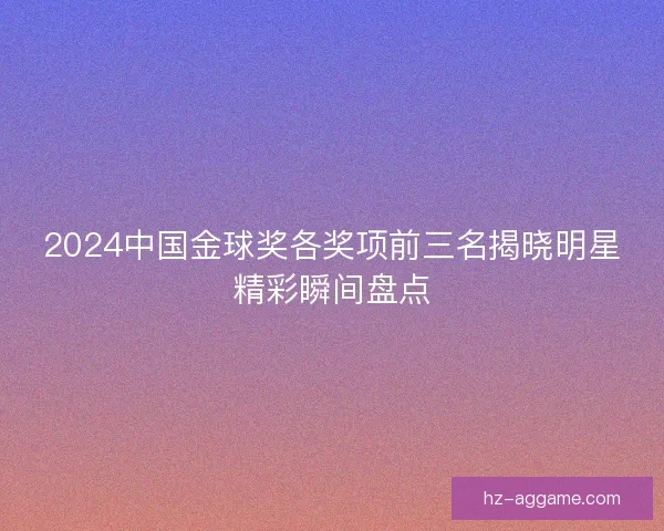 2024中国金球奖各奖项前三名揭晓明星精彩瞬间盘点