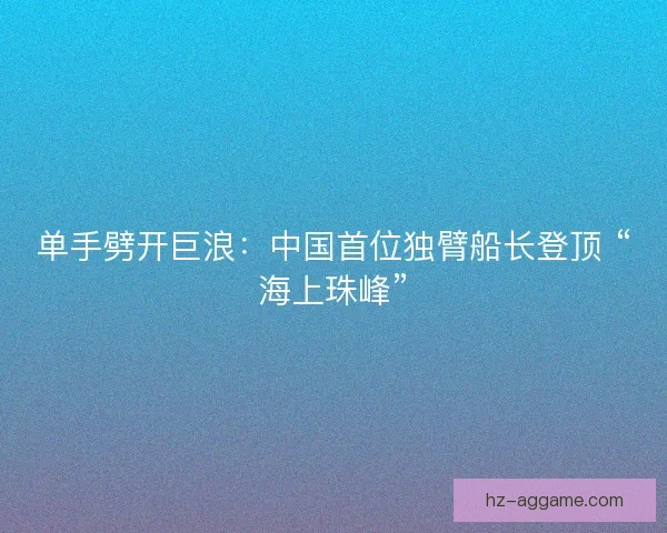 单手劈开巨浪：中国首位独臂船长登顶 “海上珠峰”